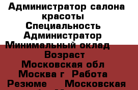 Администратор салона красоты › Специальность ­ Администратор › Минимальный оклад ­ 30 000 › Возраст ­ 50 - Московская обл., Москва г. Работа » Резюме   . Московская обл.,Москва г.